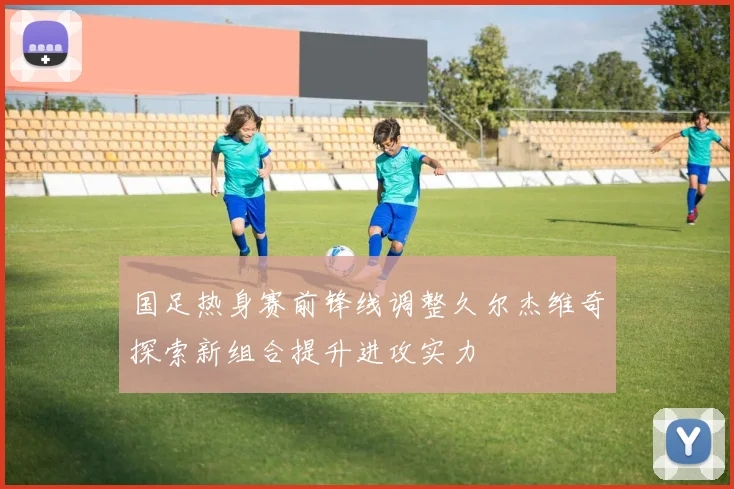国足热身赛前锋线调整久尔杰维奇探索新组合提升进攻实力