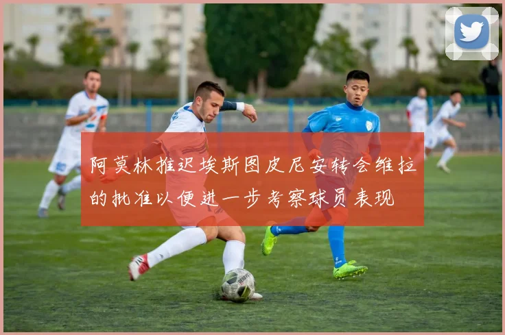 阿莫林推迟埃斯图皮尼安转会维拉的批准以便进一步考察球员表现