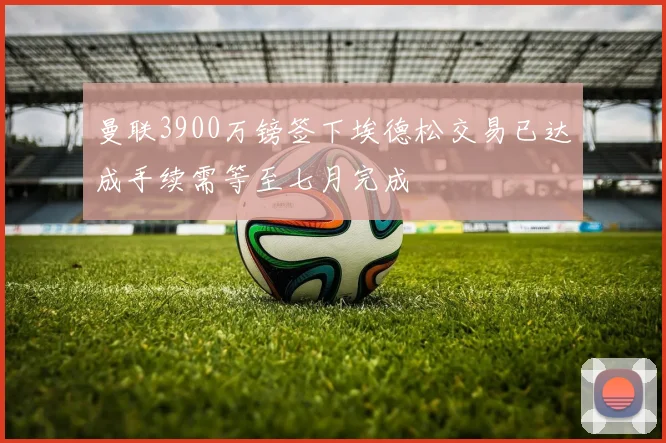 曼联3900万镑签下埃德松交易已达成手续需等至七月完成