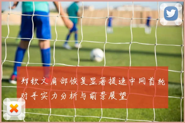 郑钦文肩部恢复显著提速中网首轮对手实力分析与前景展望