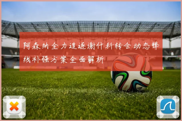 阿森纳全力追逐谢什科转会动态锋线补强方案全面解析