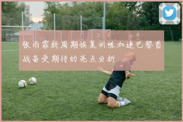 张雨霏新周期恢复训练加速巴黎首战备受期待的亮点分析