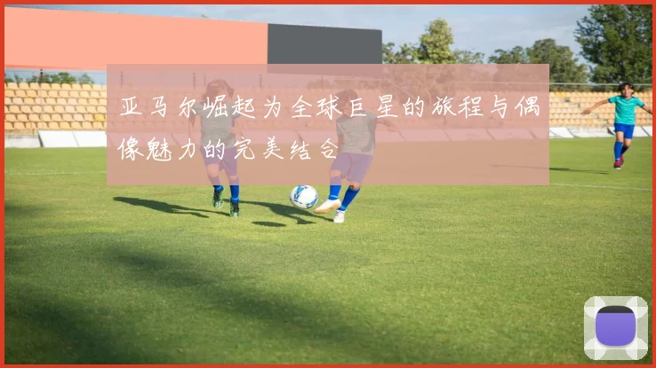 亚马尔崛起为全球巨星的旅程与偶像魅力的完美结合