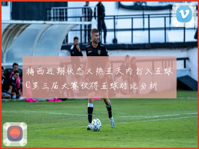 梅西近期状态火热五天内打入五球C罗三届大赛仅得五球对比分析