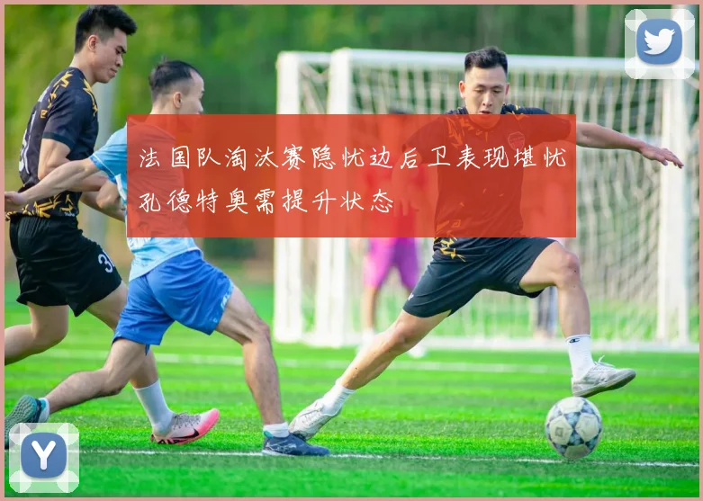 法国队淘汰赛隐忧边后卫表现堪忧孔德特奥需提升状态