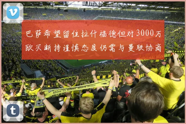 巴萨希望留住拉什福德但对3000万欧买断持谨慎态度仍需与曼联协商