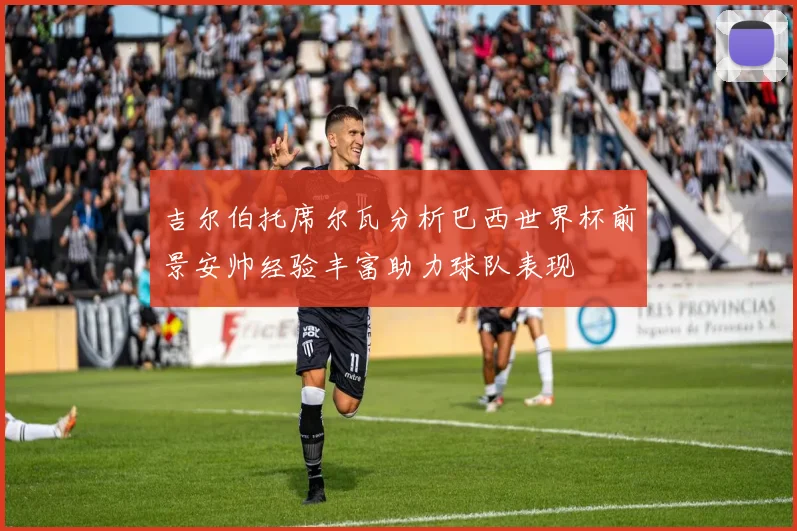 吉尔伯托席尔瓦分析巴西世界杯前景安帅经验丰富助力球队表现