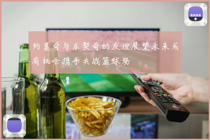 约基奇与东契奇的友谊展望未来或有机会携手共战篮球场