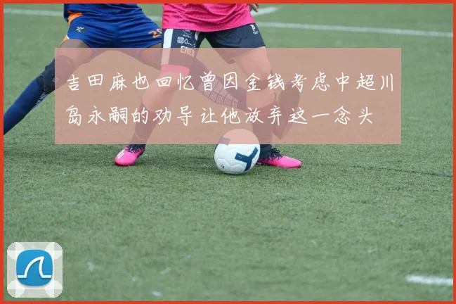 吉田麻也回忆曾因金钱考虑中超川岛永嗣的劝导让他放弃这一念头