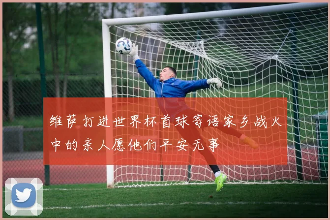 维萨打进世界杯首球寄语家乡战火中的亲人愿他们平安无事