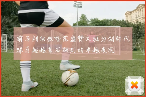 前马刺助教哈蒙盛赞文班为划时代球员超越基石级别的卓越表现