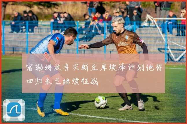 富勒姆放弃买断丘库埃泽计划他将回归米兰继续征战