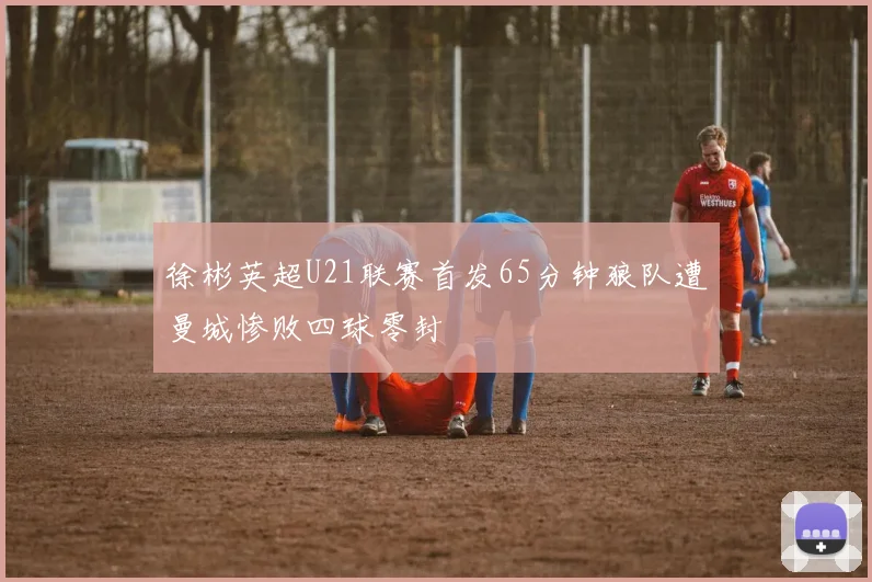 徐彬英超U21联赛首发65分钟狼队遭曼城惨败四球零封
