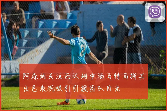 阿森纳关注西汉姆中场马特乌斯其出色表现吸引引援团队目光
