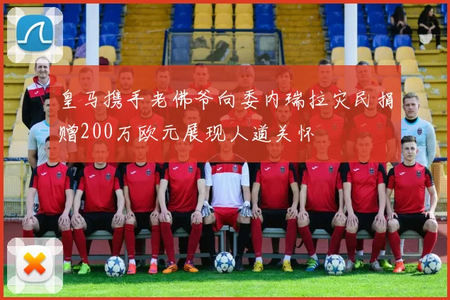 皇马携手老佛爷向委内瑞拉灾民捐赠200万欧元展现人道关怀