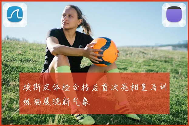 埃斯皮体检合格后首次亮相皇马训练场展现新气象