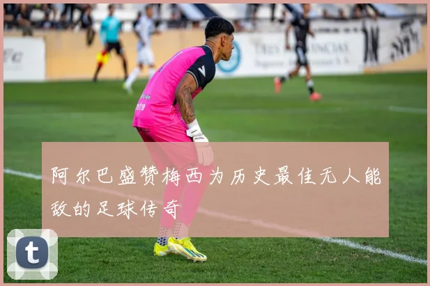 阿尔巴盛赞梅西为历史最佳无人能敌的足球传奇