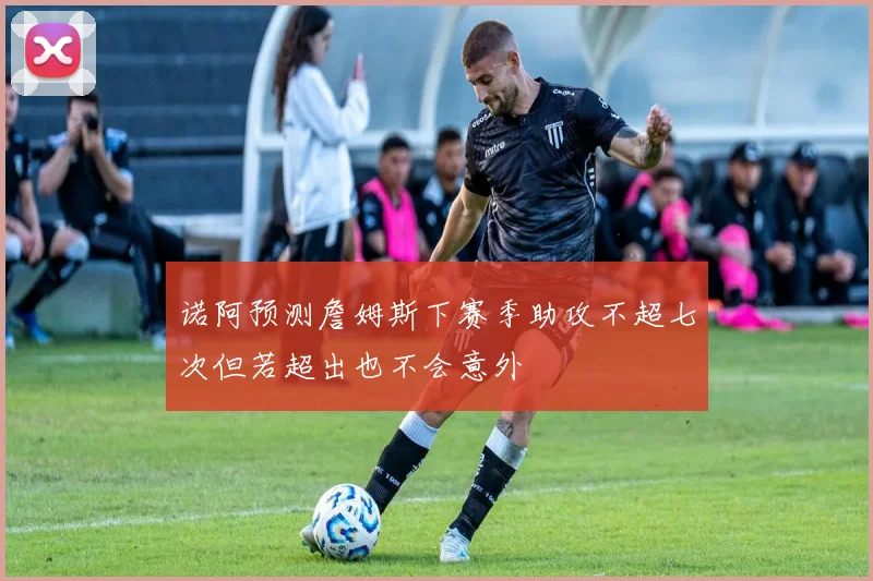 诺阿预测詹姆斯下赛季助攻不超七次但若超出也不会意外