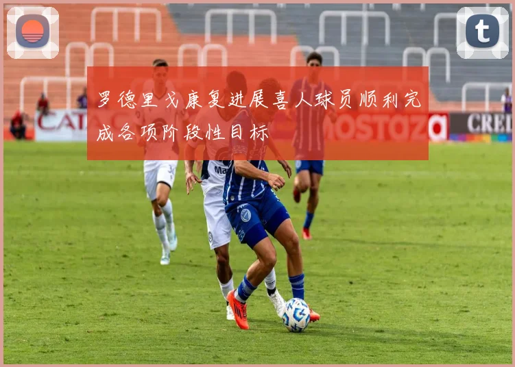 罗德里戈康复进展喜人球员顺利完成各项阶段性目标