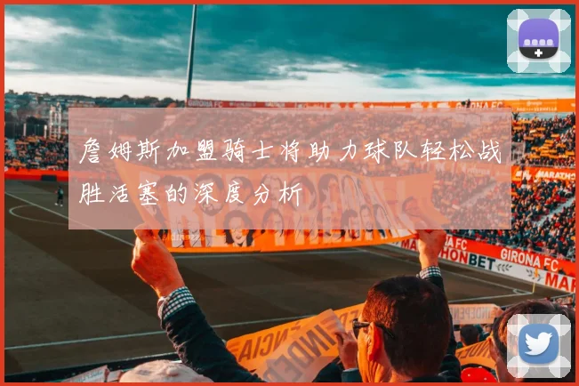 詹姆斯加盟骑士将助力球队轻松战胜活塞的深度分析