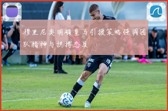 穆里尼奥明确皇马引援策略强调团队精神与拼搏态度